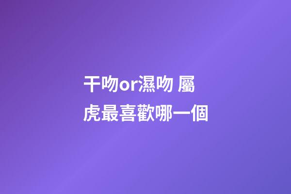 干吻or濕吻 屬虎最喜歡哪一個